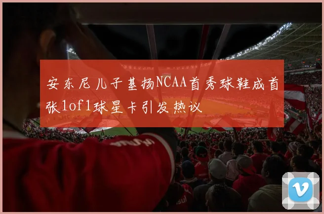 安东尼儿子基扬NCAA首秀球鞋成首张1of1球星卡引发热议