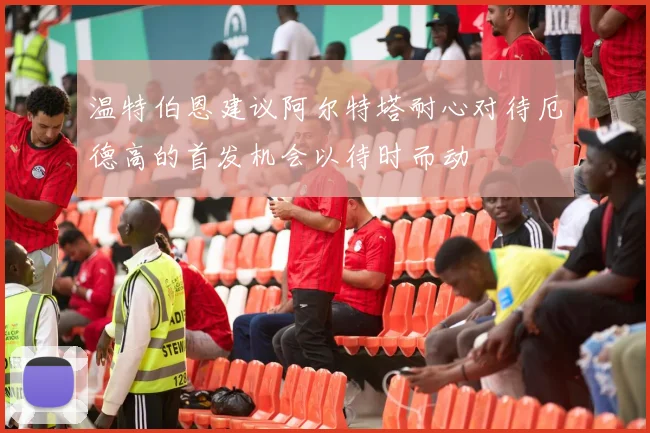 温特伯恩建议阿尔特塔耐心对待厄德高的首发机会以待时而动