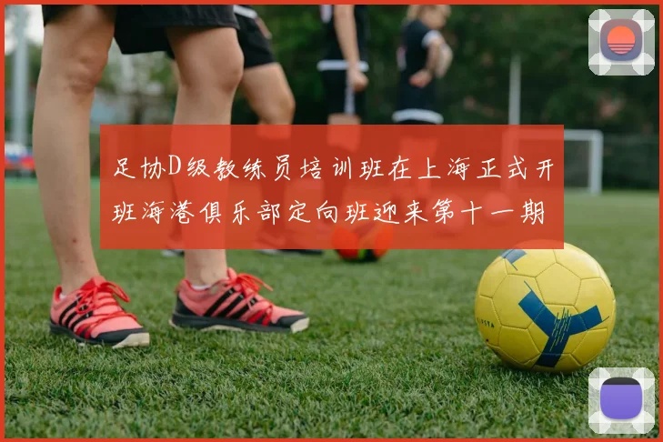 足协D级教练员培训班在上海正式开班海港俱乐部定向班迎来第十一期学员