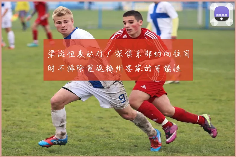 梁诺恒表达对广深俱乐部的向往同时不排除重返梅州客家的可能性