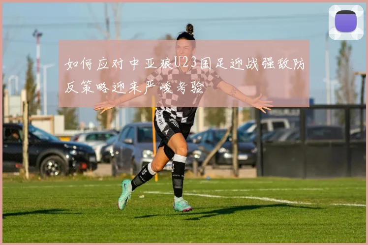 如何应对中亚狼U23国足迎战强敌防反策略迎来严峻考验