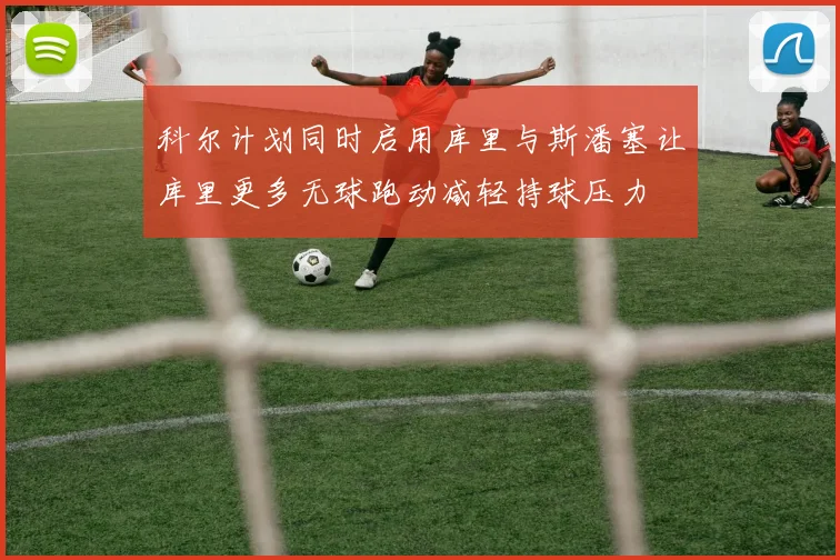 科尔计划同时启用库里与斯潘塞让库里更多无球跑动减轻持球压力