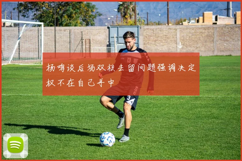 杨鸣谈后场双核去留问题强调决定权不在自己手中