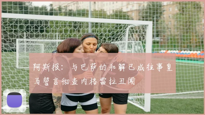 阿斯报：与巴萨的和解已成往事皇马誓言彻查内格雷拉丑闻