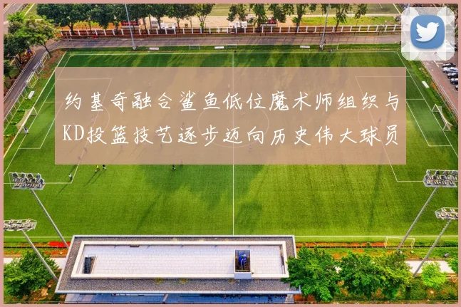 约基奇融合鲨鱼低位魔术师组织与KD投篮技艺逐步迈向历史伟大球员之路