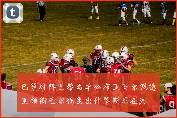 巴萨对阵巴黎名单公布亚马尔佩德里领衔巴尔德复出什琴斯尼在列