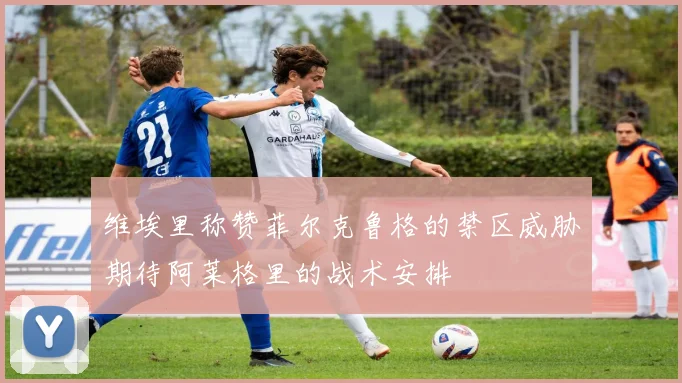 维埃里称赞菲尔克鲁格的禁区威胁期待阿莱格里的战术安排