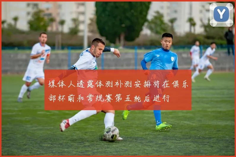 媒体人透露体测补测安排将在俱乐部杯前和常规赛第五轮后进行