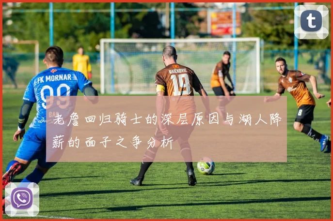 老詹回归骑士的深层原因与湖人降薪的面子之争分析