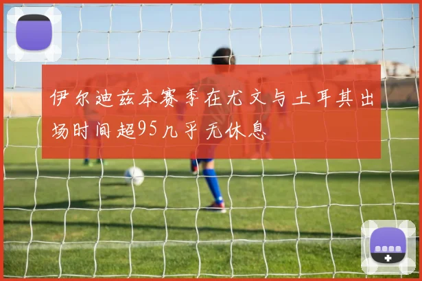 伊尔迪兹本赛季在尤文与土耳其出场时间超95几乎无休息