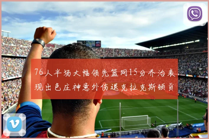 76人半场大幅领先篮网15分乔治表现出色庄神意外伤退克拉克斯顿贡献12分