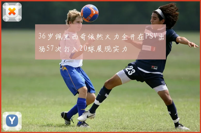 36岁佩里西奇依然火力全开在PSV出场57次打入20球展现实力