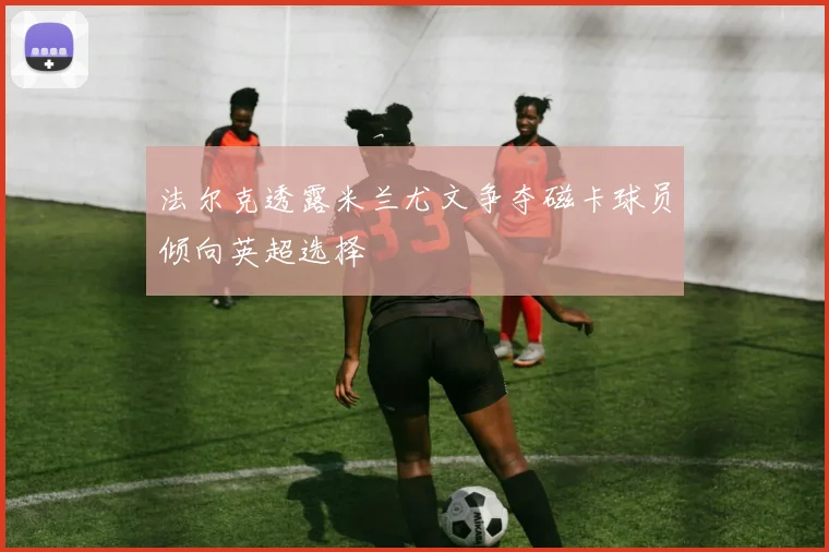 法尔克透露米兰尤文争夺磁卡球员倾向英超选择