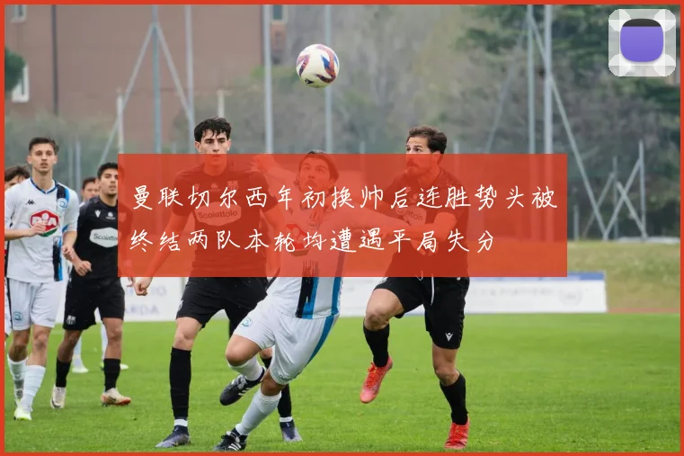 曼联切尔西年初换帅后连胜势头被终结两队本轮均遭遇平局失分