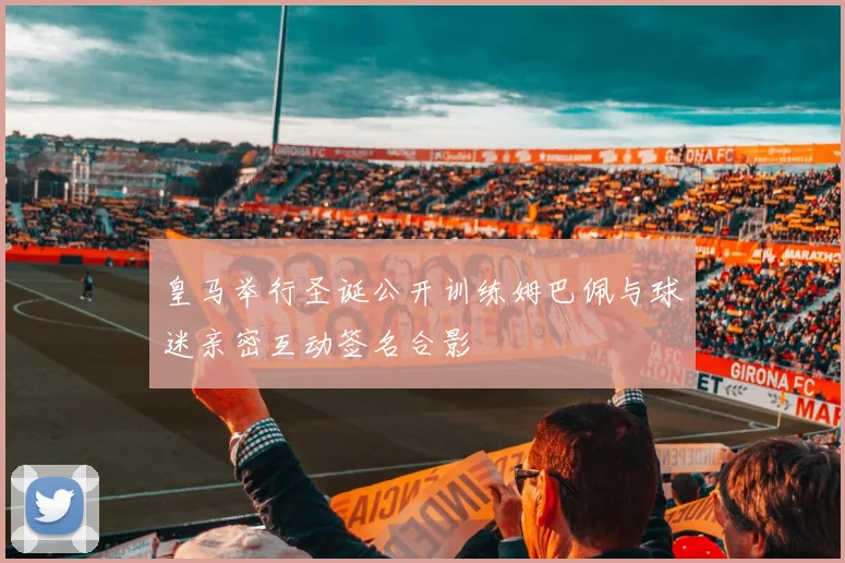 皇马举行圣诞公开训练姆巴佩与球迷亲密互动签名合影