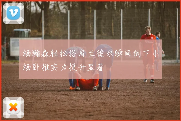 杨瀚森轻松搭肩兰德尔瞬间倒下小杨卧推实力提升显著