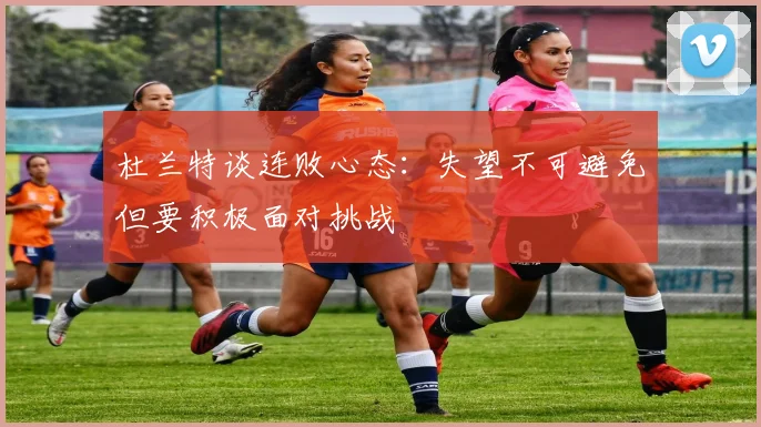 杜兰特谈连败心态：失望不可避免但要积极面对挑战
