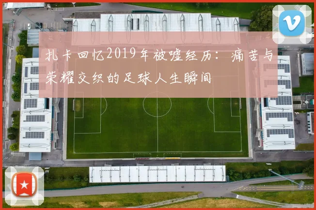 扎卡回忆2019年被嘘经历：痛苦与荣耀交织的足球人生瞬间