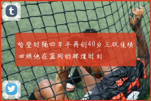 哈登时隔四年半再创40分三双佳绩回顾他在篮网的辉煌时刻