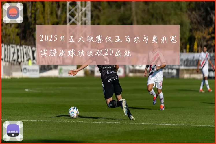 2025年五大联赛仅亚马尔与奥利塞实现进球助攻双20成就