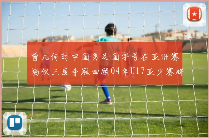 曾几何时中国男足国字号在亚洲赛场仅三度夺冠回顾04年U17亚少赛辉煌时刻