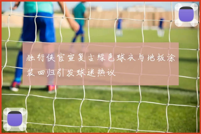 独行侠官宣复古绿色球衣与地板涂装回归引发球迷热议