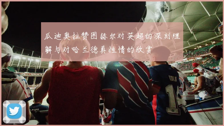 瓜迪奥拉赞图赫尔对英超的深刻理解与对哈兰德真性情的欣赏