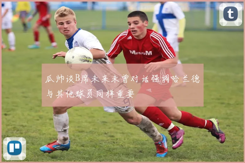 瓜帅谈B席未来未曾对话强调哈兰德与其他球员同样重要