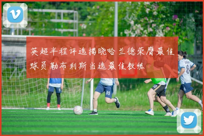 英超半程评选揭晓哈兰德荣膺最佳球员勒布利斯当选最佳教练