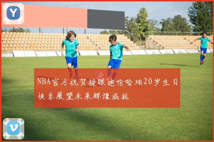 NBA官方祝贺榜眼迪伦哈珀20岁生日快乐展望未来辉煌成就