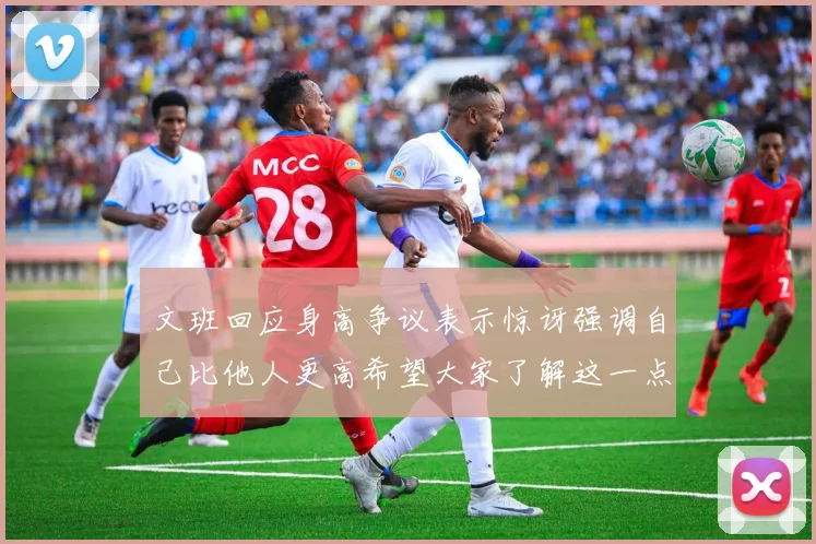 文班回应身高争议表示惊讶强调自己比他人更高希望大家了解这一点
