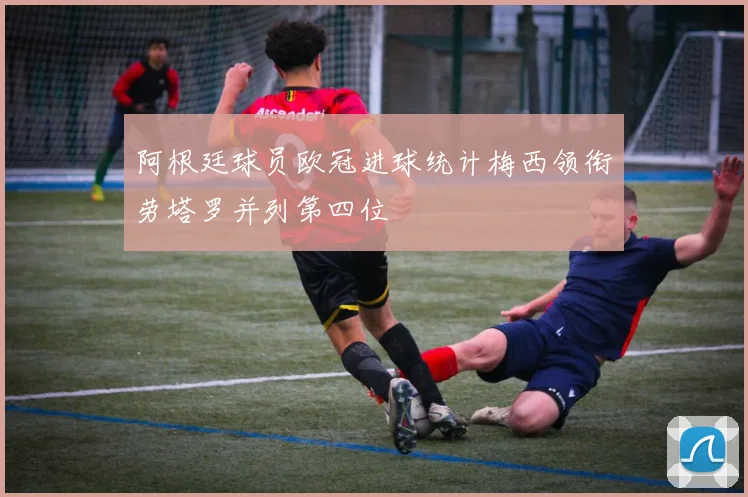 阿根廷球员欧冠进球统计梅西领衔劳塔罗并列第四位