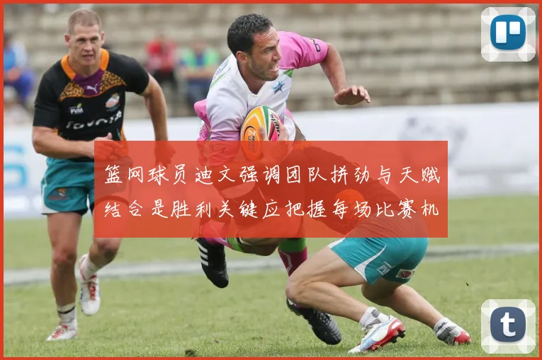 篮网球员迪文强调团队拼劲与天赋结合是胜利关键应把握每场比赛机会