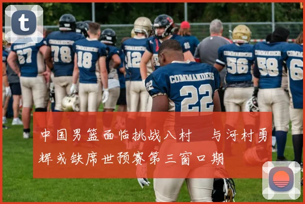中国男篮面临挑战八村塁与河村勇辉或缺席世预赛第三窗口期