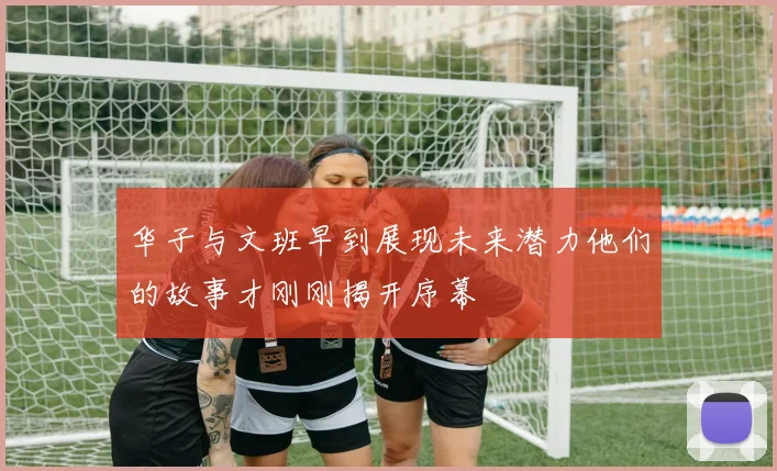 华子与文班早到展现未来潜力他们的故事才刚刚揭开序幕