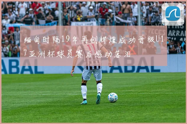 缅甸时隔19年再创辉煌成功晋级U17亚洲杯球员赛后感动落泪