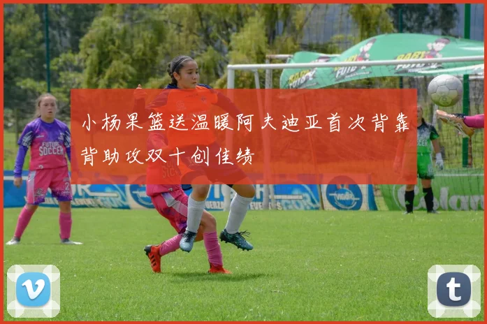 小杨果篮送温暖阿夫迪亚首次背靠背助攻双十创佳绩