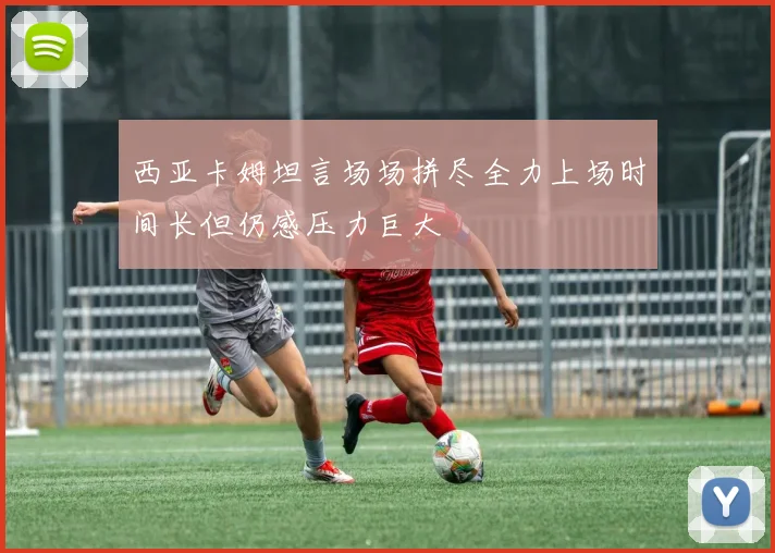 西亚卡姆坦言场场拼尽全力上场时间长但仍感压力巨大