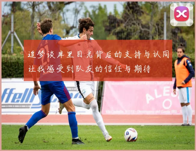 追梦谈库里目光背后的支持与认同让我感受到队友的信任与期待