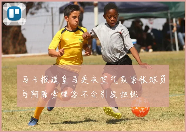 马卡报道皇马更衣室气氛紧张球员与阿隆索理念不合引发担忧