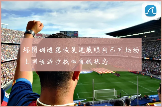 塔图姆透露恢复进展顺利已开始场上训练逐步找回自我状态