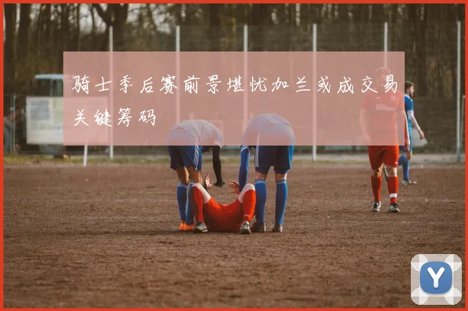 骑士季后赛前景堪忧加兰或成交易关键筹码