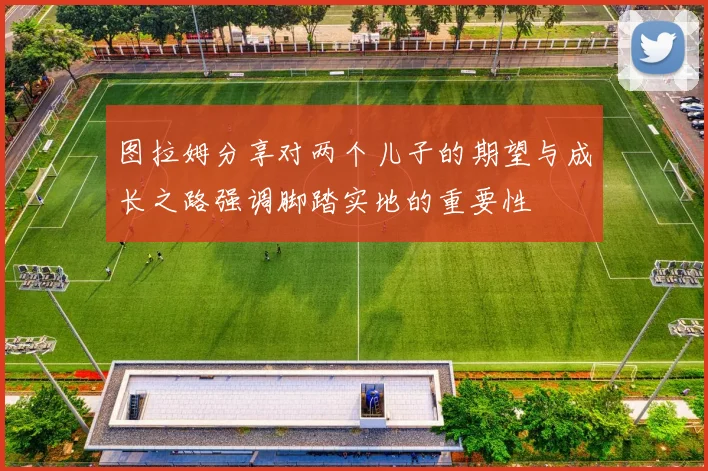 图拉姆分享对两个儿子的期望与成长之路强调脚踏实地的重要性