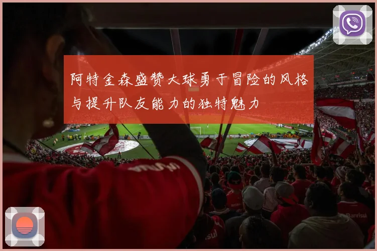 阿特金森盛赞大球勇于冒险的风格与提升队友能力的独特魅力